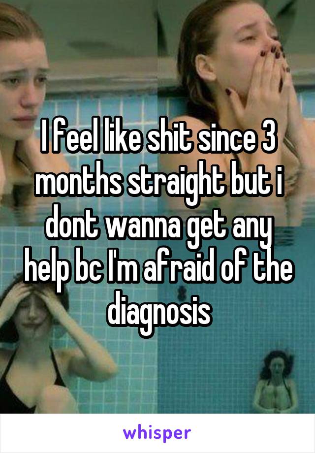 I feel like shit since 3 months straight but i dont wanna get any help bc I'm afraid of the diagnosis