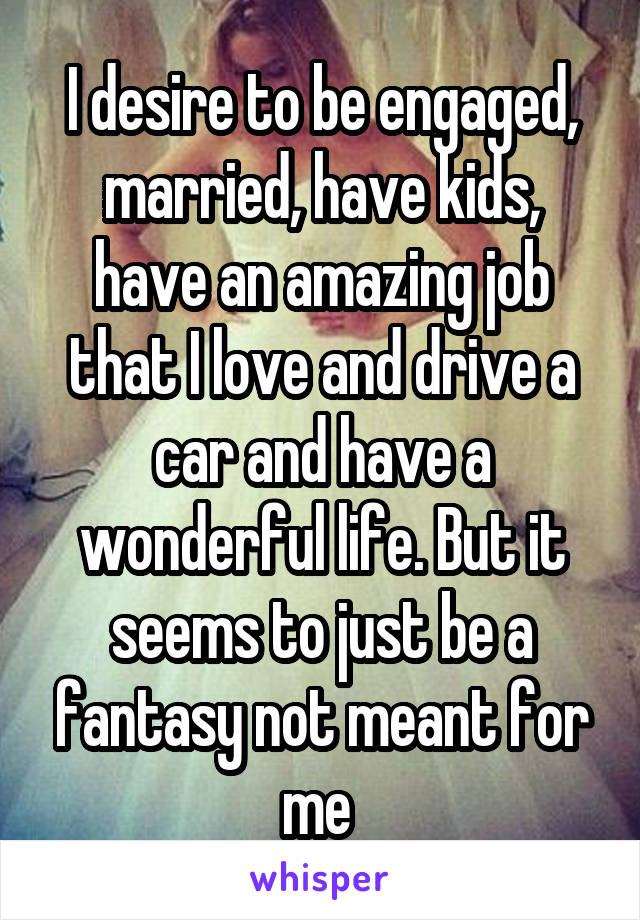 I desire to be engaged, married, have kids, have an amazing job that I love and drive a car and have a wonderful life. But it seems to just be a fantasy not meant for me 