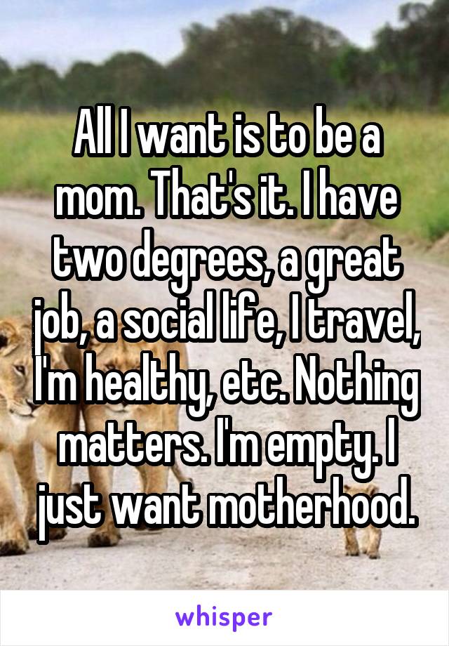 All I want is to be a mom. That's it. I have two degrees, a great job, a social life, I travel, I'm healthy, etc. Nothing matters. I'm empty. I just want motherhood.