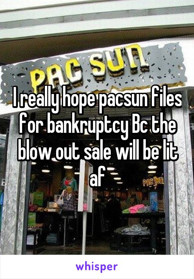 I really hope pacsun files for bankruptcy Bc the blow out sale will be lit af