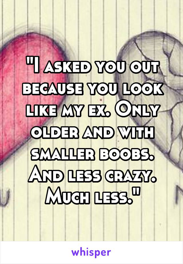 "I asked you out because you look like my ex. Only older and with smaller boobs. And less crazy. Much less."