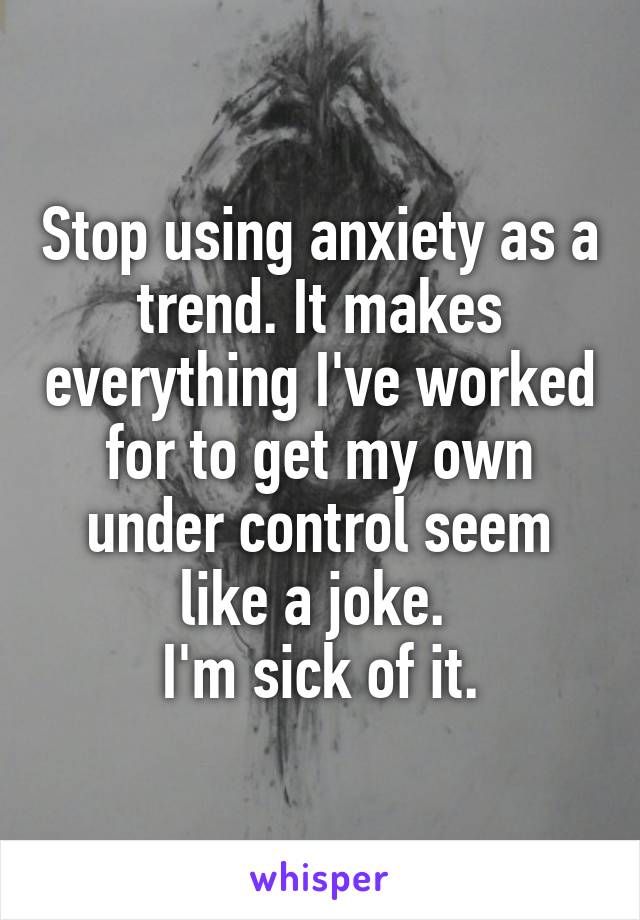 Stop using anxiety as a trend. It makes everything I've worked for to get my own under control seem like a joke. 
I'm sick of it.