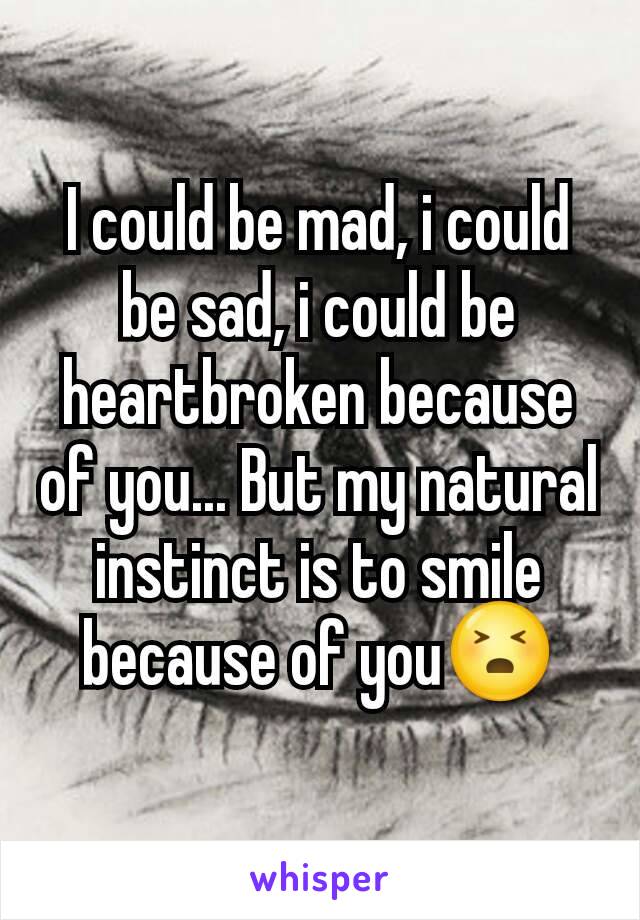 I could be mad, i could be sad, i could be heartbroken because of you... But my natural instinct is to smile because of you😣