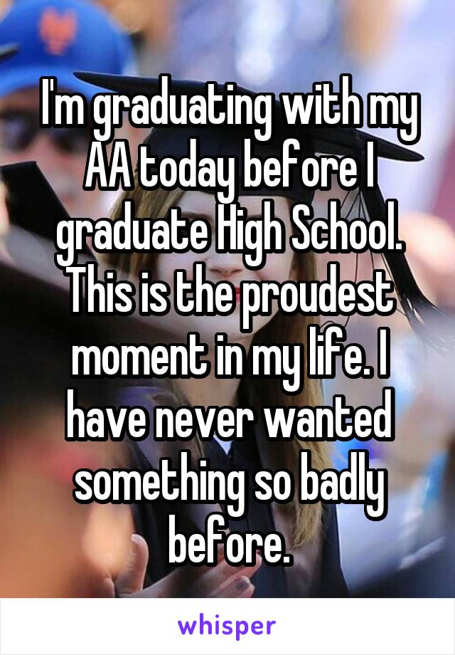 I'm graduating with my AA today before I graduate High School. This is the proudest moment in my life. I have never wanted something so badly before.