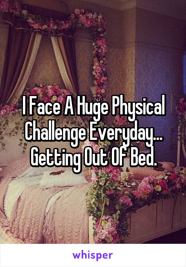 I Face A Huge Physical Challenge Everyday...
Getting Out Of Bed.