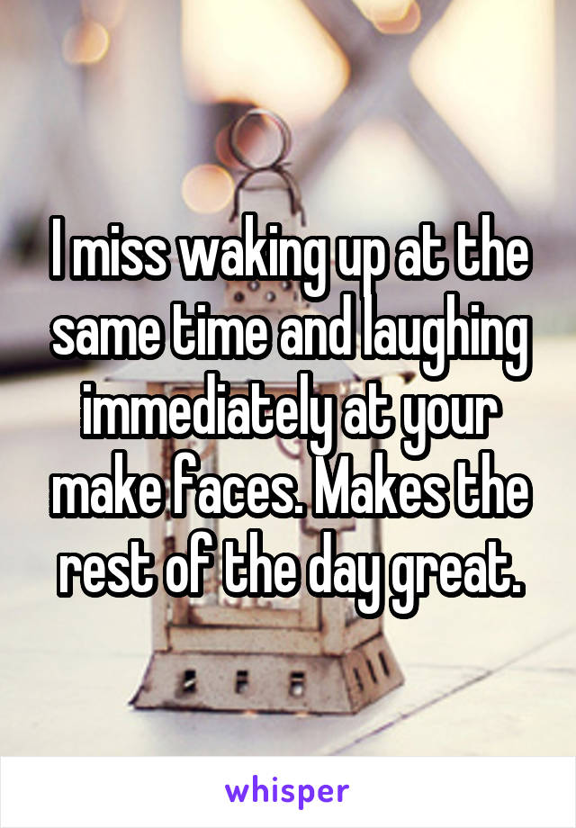 I miss waking up at the same time and laughing immediately at your make faces. Makes the rest of the day great.