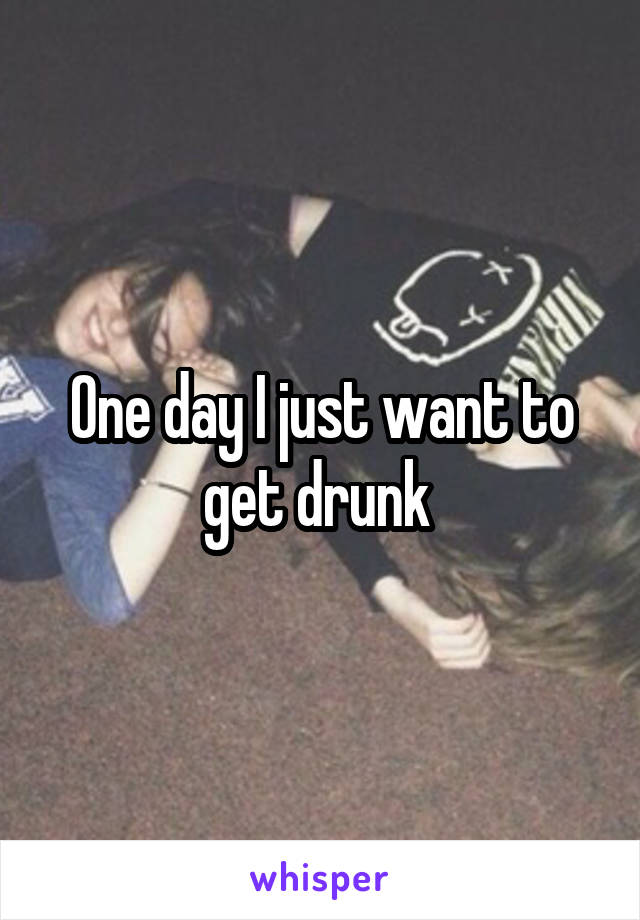 One day I just want to get drunk 