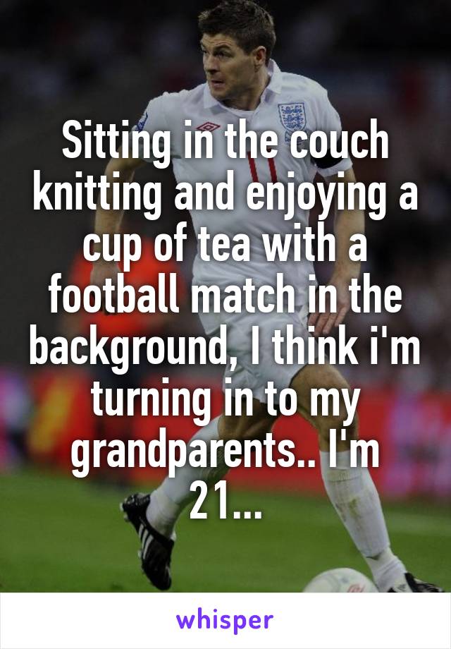 Sitting in the couch knitting and enjoying a cup of tea with a football match in the background, I think i'm turning in to my grandparents.. I'm 21...