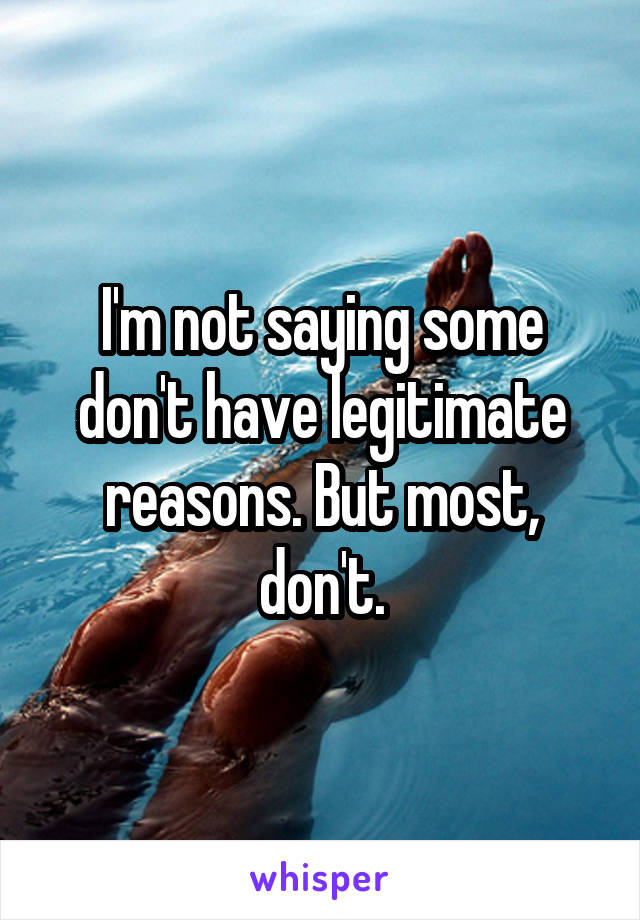 I'm not saying some don't have legitimate reasons. But most, don't.