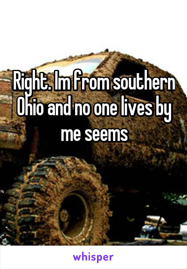 Right. Im from southern Ohio and no one lives by me seems

