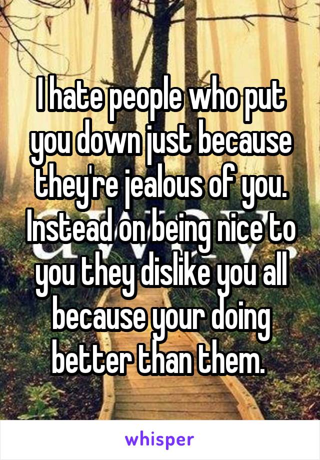 I hate people who put you down just because they're jealous of you. Instead on being nice to you they dislike you all because your doing better than them. 