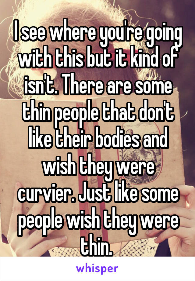 I see where you're going with this but it kind of isn't. There are some thin people that don't like their bodies and wish they were curvier. Just like some people wish they were thin. 