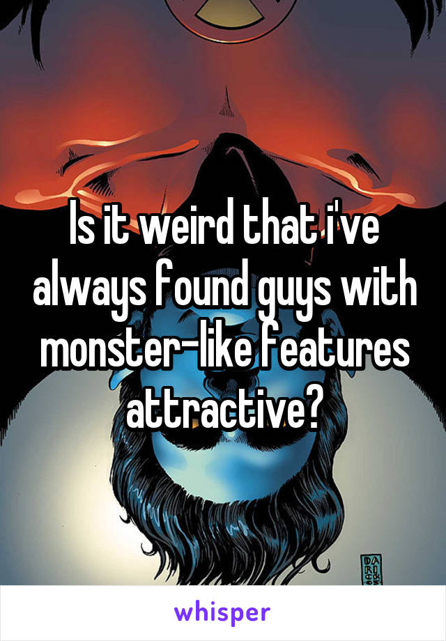 Is it weird that i've always found guys with monster-like features attractive?