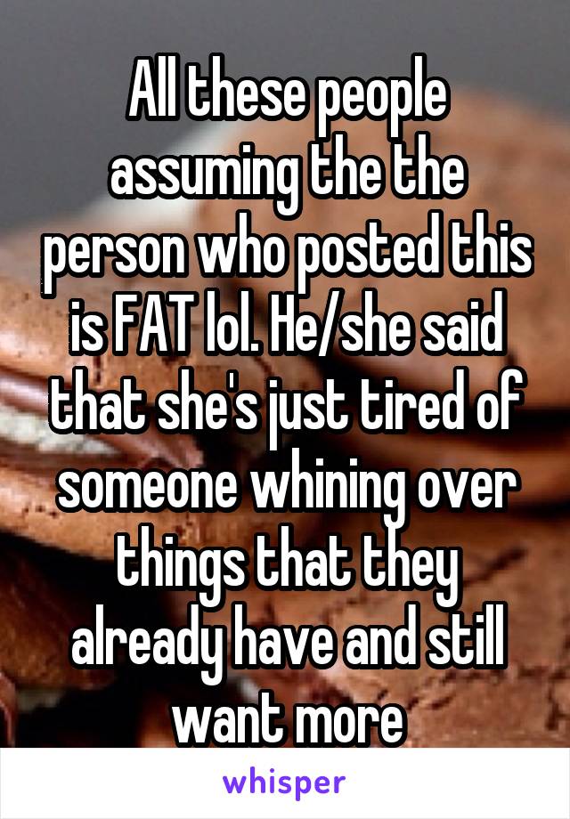 All these people assuming the the person who posted this is FAT lol. He/she said that she's just tired of someone whining over things that they already have and still want more