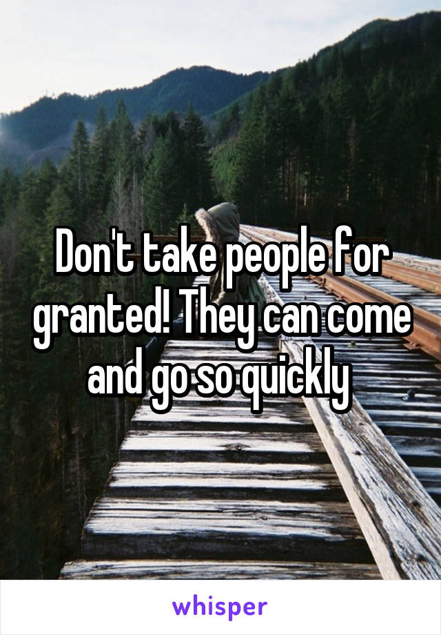 Don't take people for granted! They can come and go so quickly 