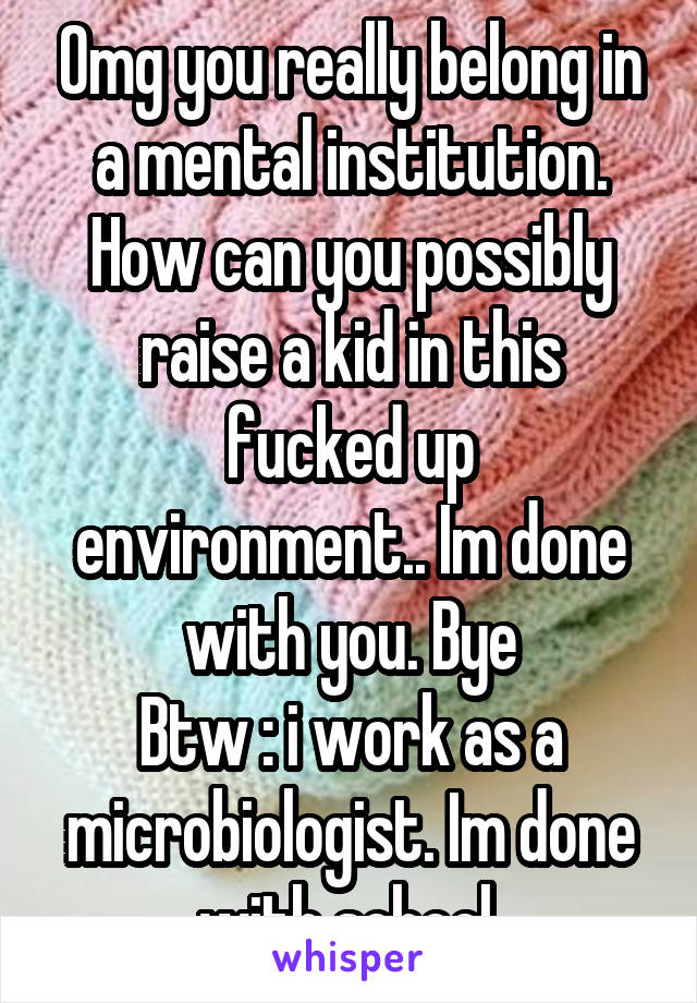 Omg you really belong in a mental institution. How can you possibly raise a kid in this fucked up environment.. Im done with you. Bye
Btw : i work as a microbiologist. Im done with school.