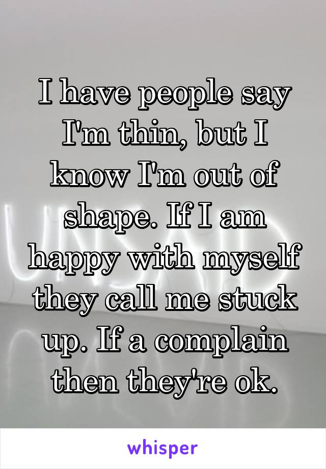 I have people say I'm thin, but I know I'm out of shape. If I am happy with myself they call me stuck up. If a complain then they're ok.