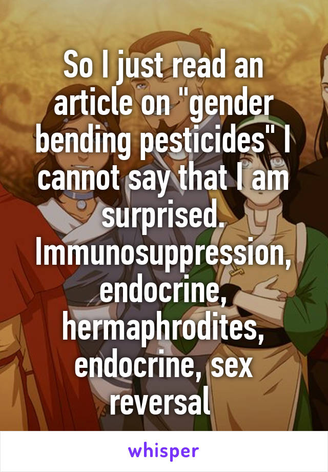 So I just read an article on "gender bending pesticides" I cannot say that I am surprised. Immunosuppression, endocrine, hermaphrodites, endocrine, sex reversal 