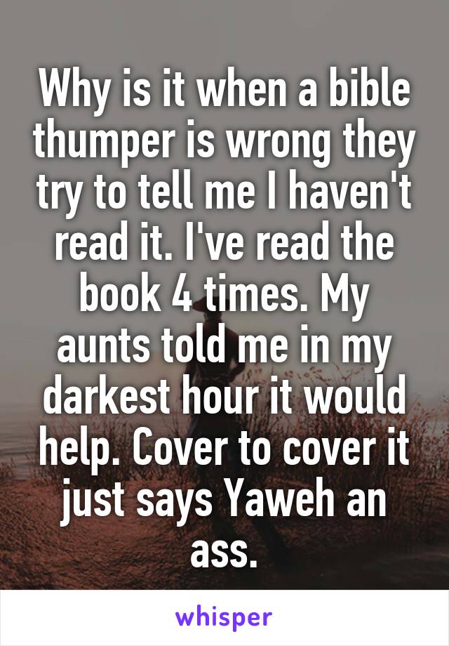 Why is it when a bible thumper is wrong they try to tell me I haven't read it. I've read the book 4 times. My aunts told me in my darkest hour it would help. Cover to cover it just says Yaweh an ass.