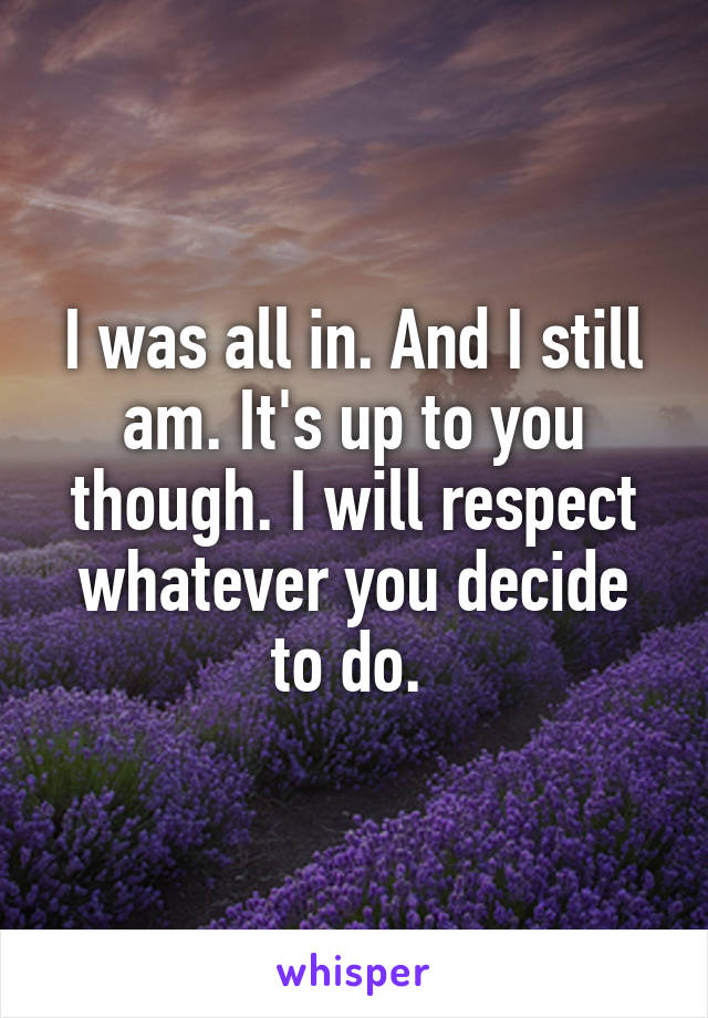 I was all in. And I still am. It's up to you though. I will respect whatever you decide to do. 