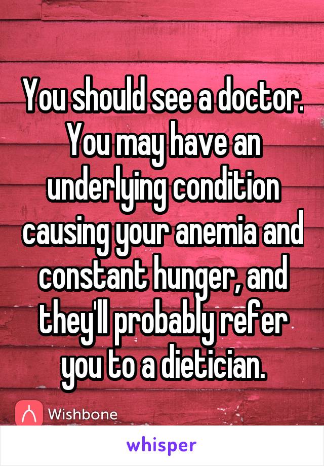 You should see a doctor. You may have an underlying condition causing your anemia and constant hunger, and they'll probably refer you to a dietician.