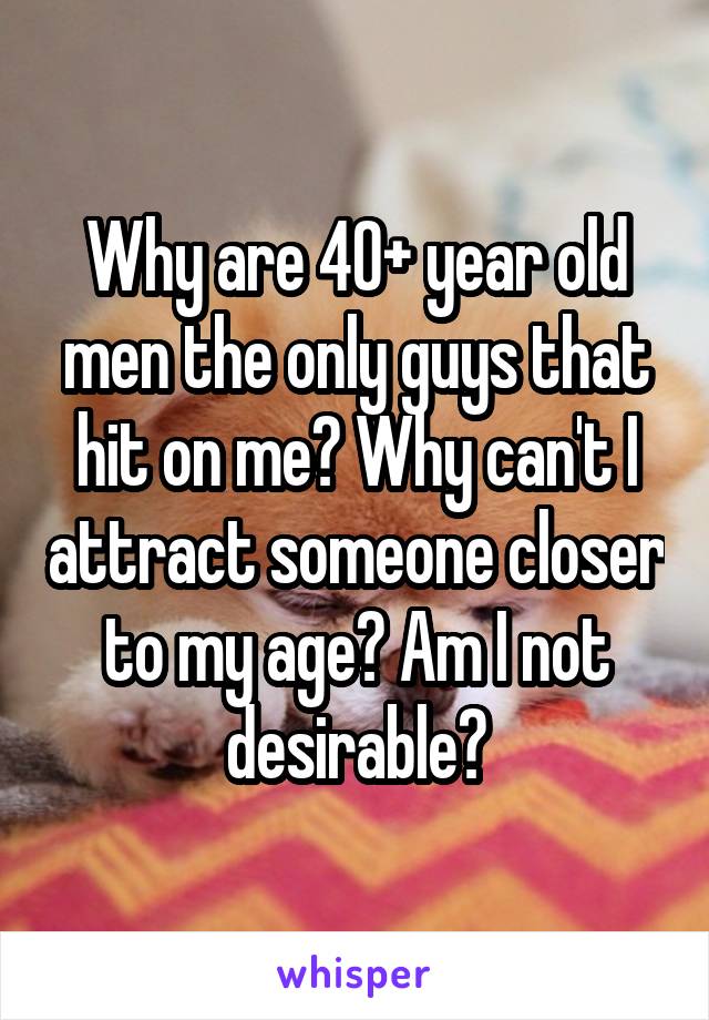 Why are 40+ year old men the only guys that hit on me? Why can't I attract someone closer to my age? Am I not desirable?