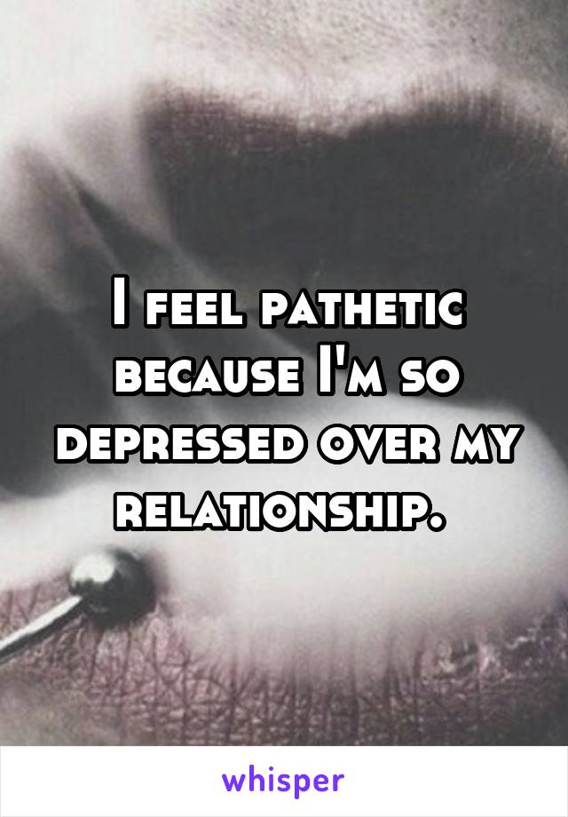 I feel pathetic because I'm so depressed over my relationship. 