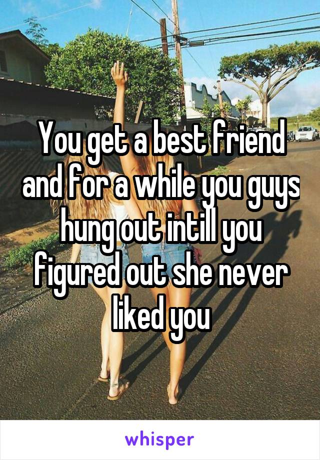 You get a best friend and for a while you guys hung out intill you figured out she never liked you