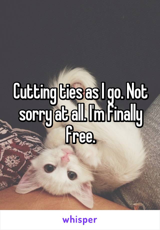 Cutting ties as I go. Not sorry at all. I'm finally free.