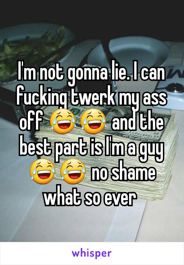 I'm not gonna lie. I can fucking twerk my ass off 😂😂 and the best part is I'm a guy 😂😂 no shame what so ever 