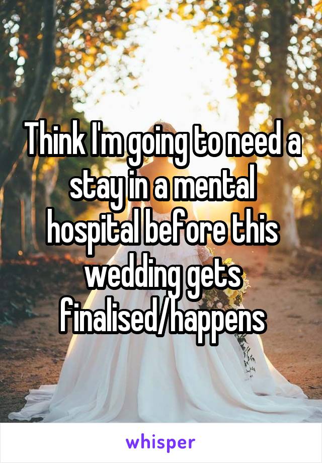 Think I'm going to need a stay in a mental hospital before this wedding gets finalised/happens