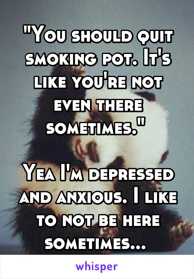 "You should quit smoking pot. It's like you're not even there sometimes." 

Yea I'm depressed and anxious. I like to not be here sometimes... 