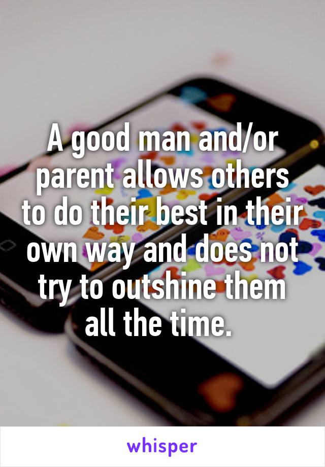 A good man and/or parent allows others to do their best in their own way and does not try to outshine them all the time. 