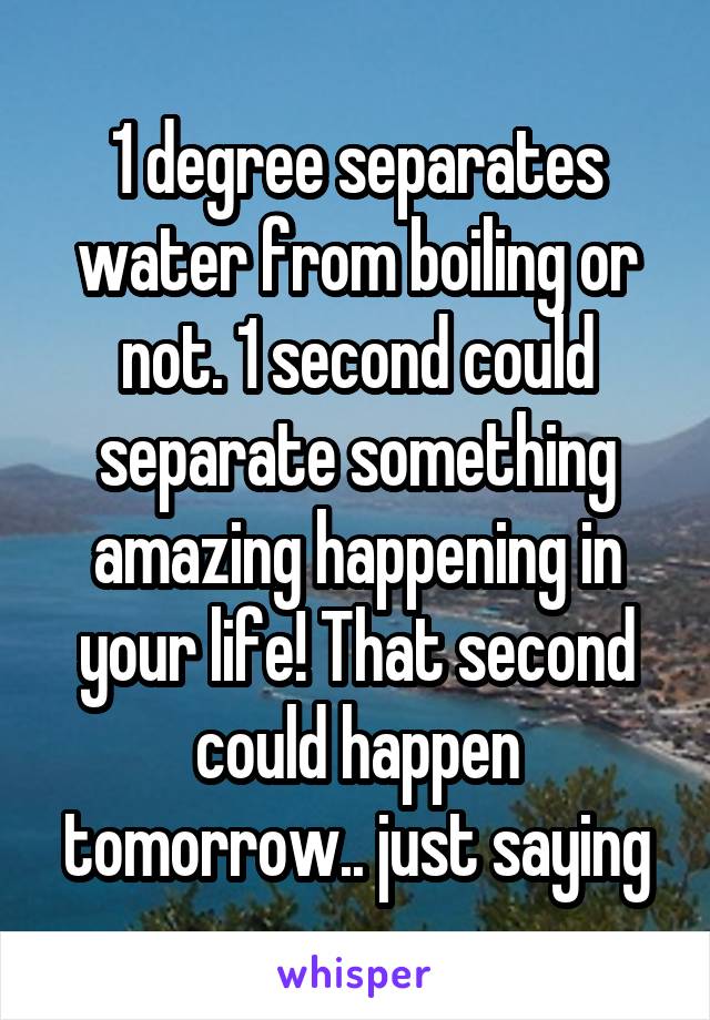 1 degree separates water from boiling or not. 1 second could separate something amazing happening in your life! That second could happen tomorrow.. just saying