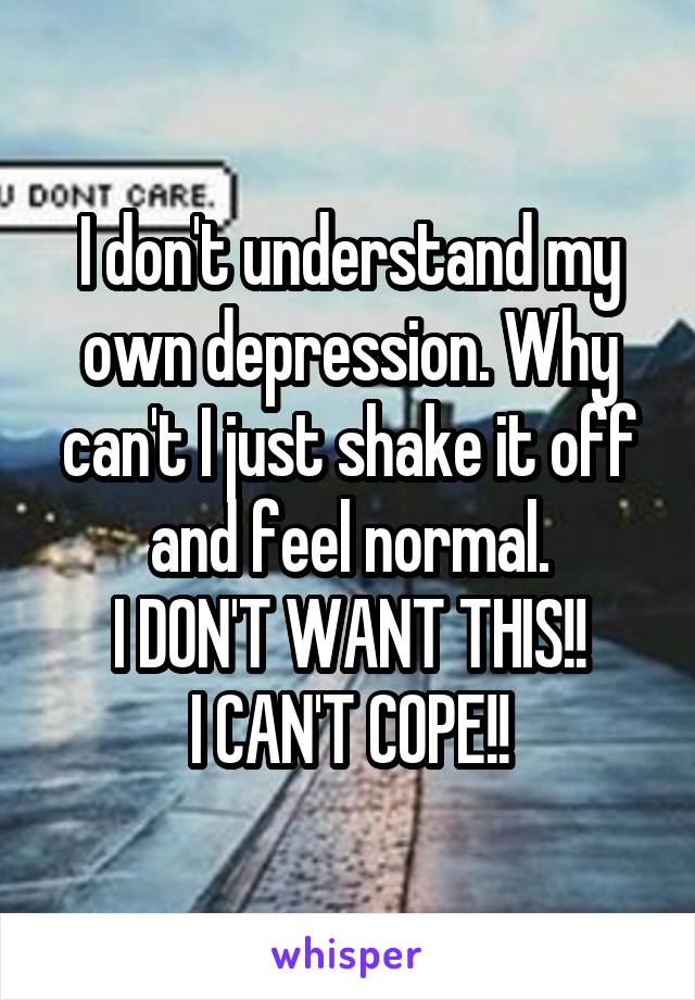 I don't understand my own depression. Why can't I just shake it off and feel normal.
I DON'T WANT THIS!!
I CAN'T COPE!!