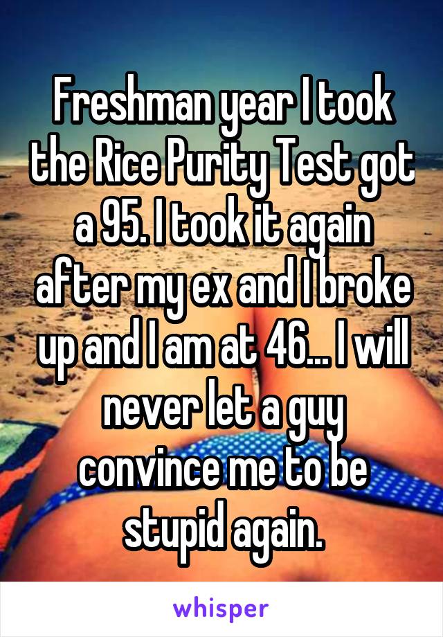 Freshman year I took the Rice Purity Test got a 95. I took it again after my ex and I broke up and I am at 46... I will never let a guy convince me to be stupid again.