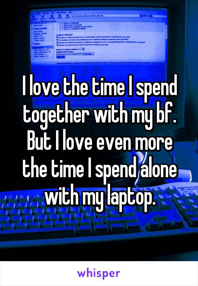 I love the time I spend together with my bf. But I love even more the time I spend alone with my laptop.