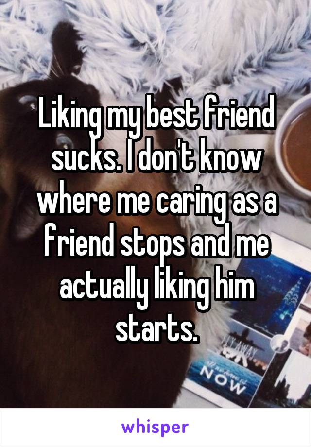 Liking my best friend sucks. I don't know where me caring as a friend stops and me actually liking him starts.