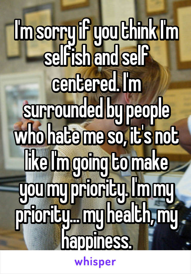 I'm sorry if you think I'm selfish and self centered. I'm surrounded by people who hate me so, it's not like I'm going to make you my priority. I'm my priority... my health, my happiness.