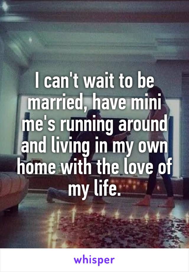 I can't wait to be married, have mini me's running around and living in my own home with the love of my life.