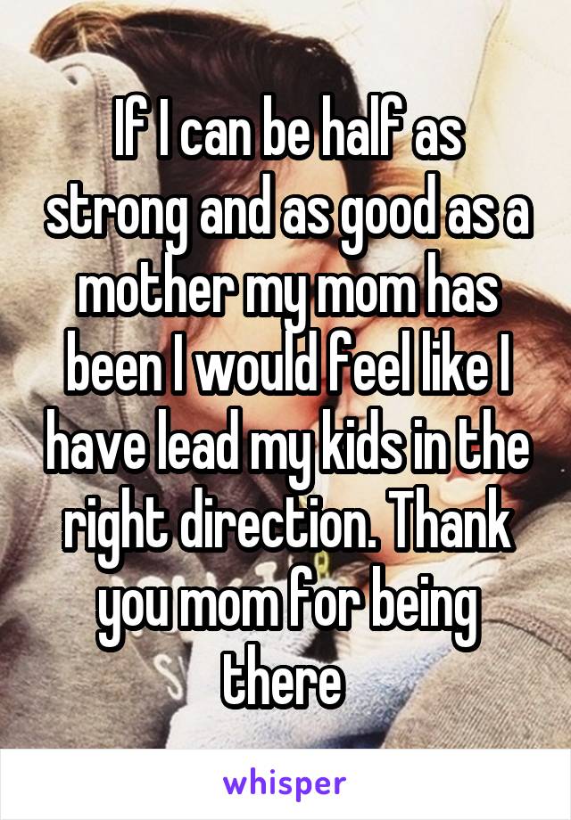 If I can be half as strong and as good as a mother my mom has been I would feel like I have lead my kids in the right direction. Thank you mom for being there 