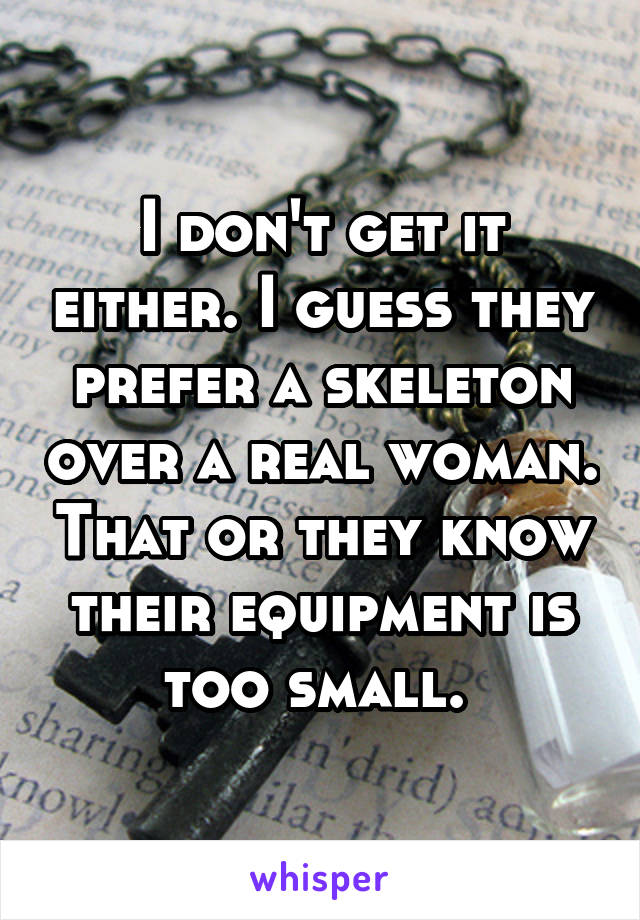 I don't get it either. I guess they prefer a skeleton over a real woman. That or they know their equipment is too small. 