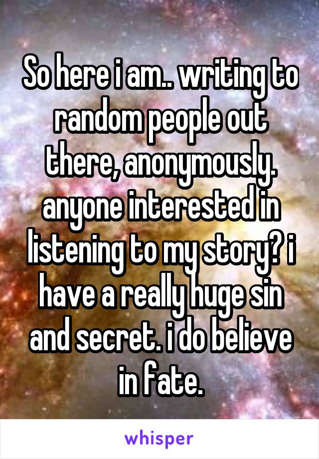 So here i am.. writing to random people out there, anonymously. anyone interested in listening to my story? i have a really huge sin and secret. i do believe in fate.