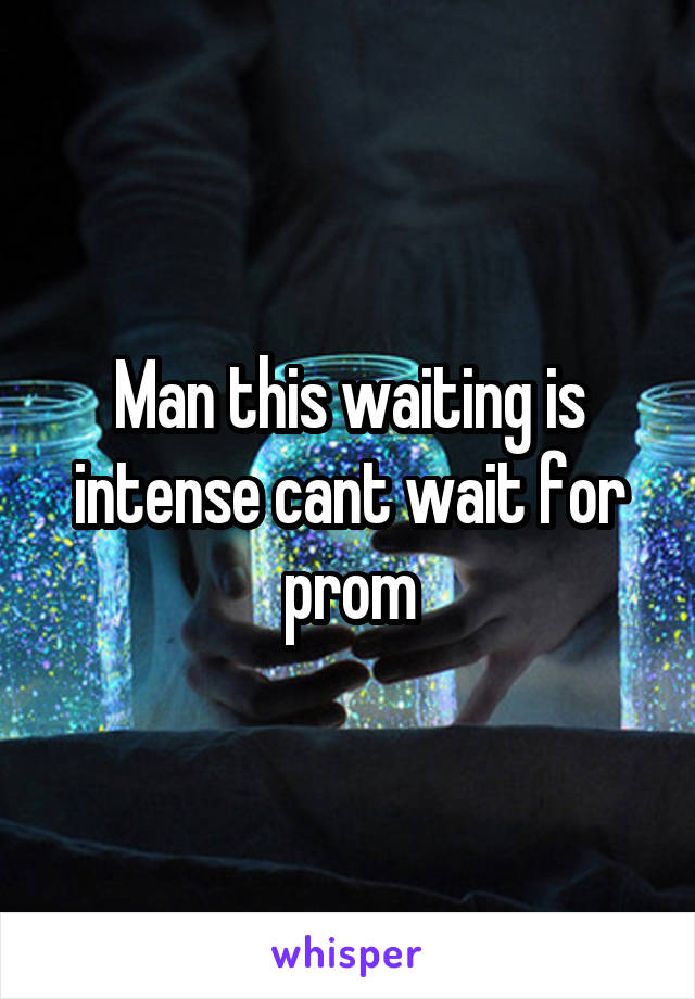 Man this waiting is intense cant wait for prom