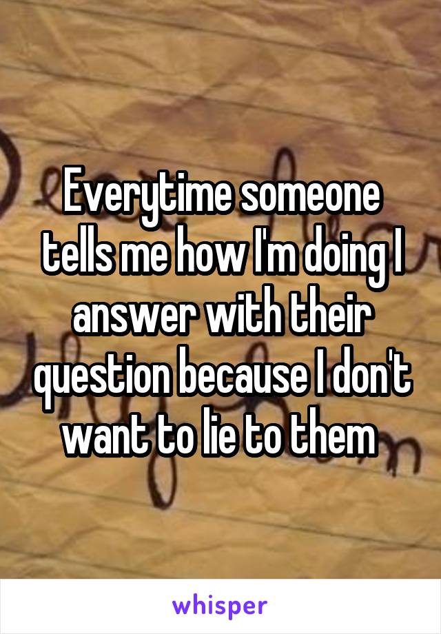 Everytime someone tells me how I'm doing I answer with their question because I don't want to lie to them 