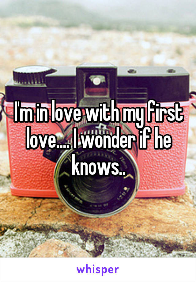 I'm in love with my first love.... I wonder if he knows..