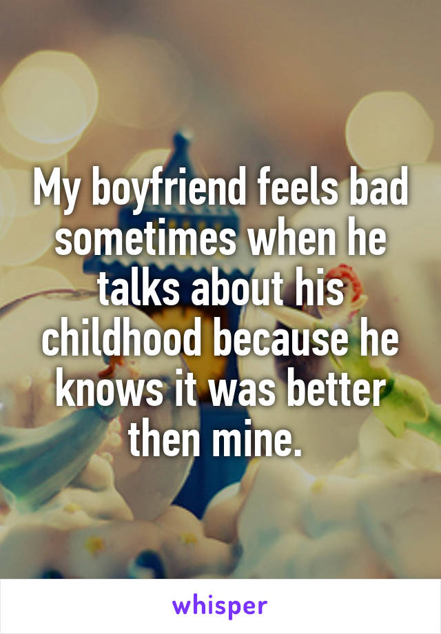 My boyfriend feels bad sometimes when he talks about his childhood because he knows it was better then mine. 