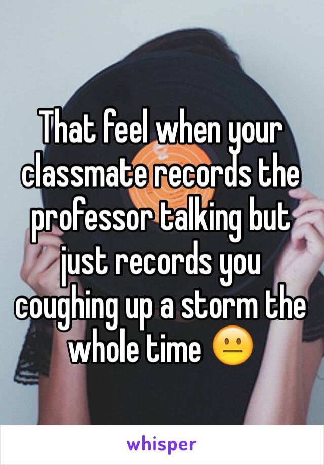 That feel when your classmate records the professor talking but just records you coughing up a storm the whole time 😐