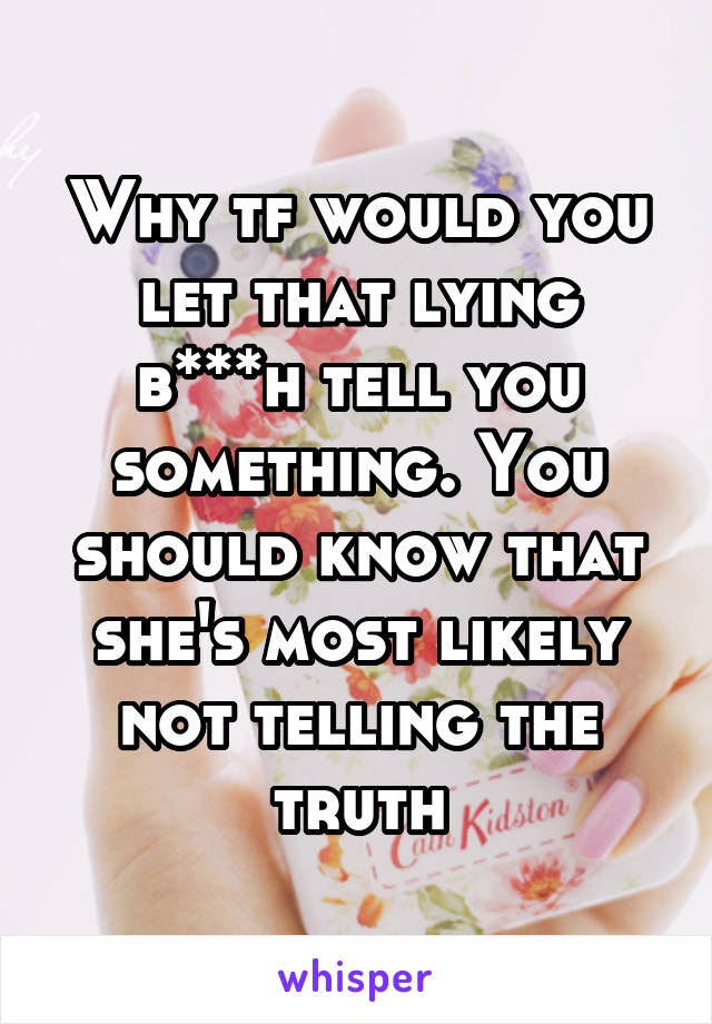 Why tf would you let that lying b***h tell you something. You should know that she's most likely not telling the truth