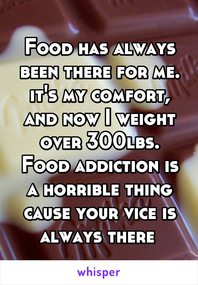 Food has always been there for me. it's my comfort, and now I weight over 300lbs. Food addiction is a horrible thing cause your vice is always there 